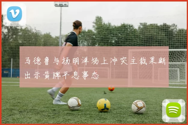 马德鲁与杨明洋场上冲突主裁果断出示黄牌平息事态