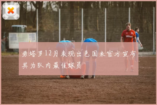 劳塔罗12月表现出色国米官方宣布其为队内最佳球员
