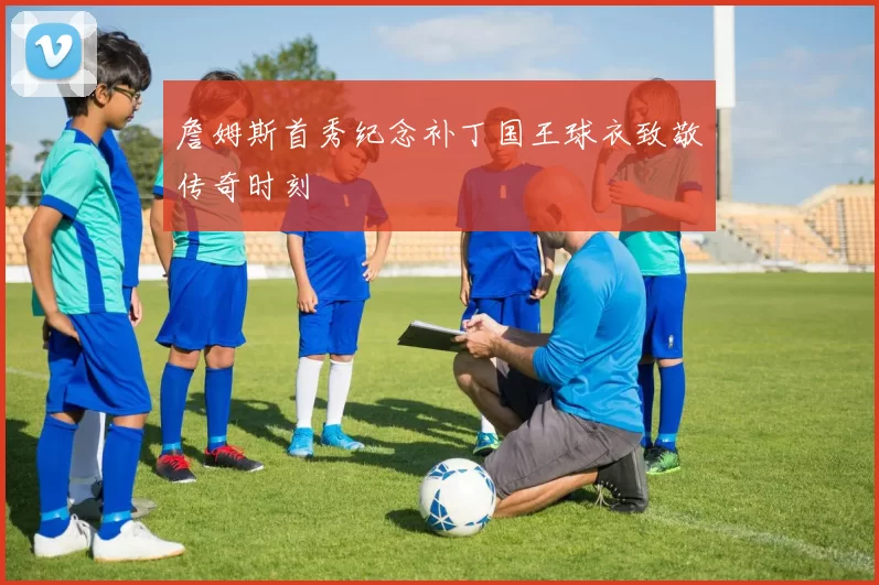 詹姆斯首秀纪念补丁国王球衣致敬传奇时刻