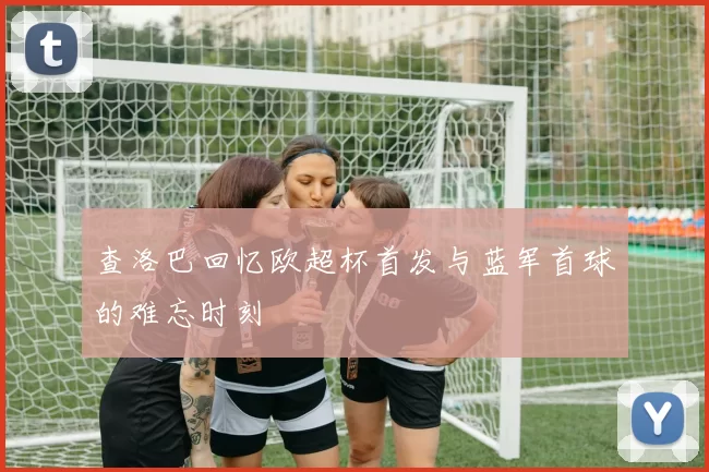 查洛巴回忆欧超杯首发与蓝军首球的难忘时刻