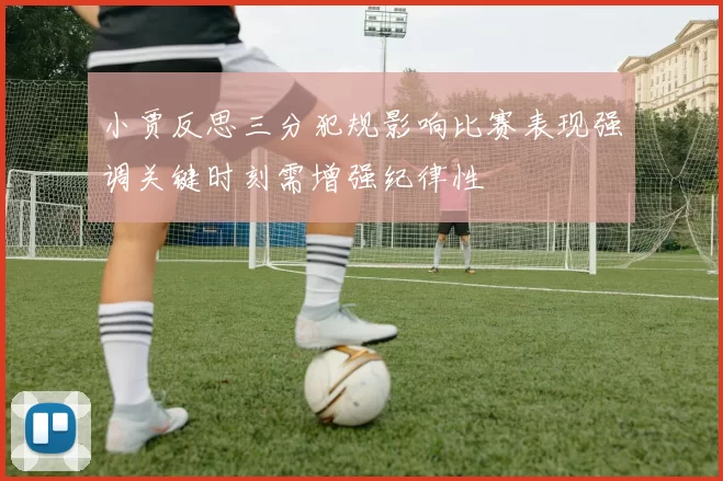 小贾反思三分犯规影响比赛表现强调关键时刻需增强纪律性